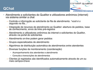 QChat
• Atendimento a solicitantes do Qualitor e utilizadores anônimos (internet)
  via sistema similar a chat
   – Controle e informação ao solicitante da fila de atendimento: “você é o
     segundo na fila...”
   – Integração de recursos de atendimento ao Qualitor: abertura de pedidos, base
     de conhecimento, envio de links pré-registos
   – Atendimento a utilizadores anônimos da internet e solicitantes do Qualitor,
     através via portal de solicitantes
   – Atendimento on-line podem gerar pedidos
   – Grupos especializados de atendimento
   – Algoritmos de distribuição automática de atendimentos entre atendentes
   – Diversas funções de monitoramento (coordenação)
      • Acompanhamento dos atendentes e atendimento
      • Consulta a transcrições de atendimentos
   – Clientes já registados são identificados automaticamente através de um ou
     mais campos-chave
 