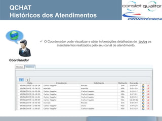 QCHAT
Históricos dos Atendimentos



               O Coordenador pode visualizar e obter informações detalhadas de todos os
                       atendimentos realizados pelo seu canal de atendimento.



Coordenador
 