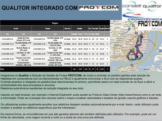 QUALITOR INTEGRADO COM




Integramos no Qualitor a Solução de Gestão de Frotas FROTCOM, de modo a controlar os pedidos geridos pela solução de
Helpdesk em consonância com os intervenientes no FIELD e igualmente sincronizar o SLA com as respectivas acções.
Controle assertivo e integrado do pedidos face intervenientes no terreno, permitindo assim um total controle do do fluxo e aferir a
produtividade dos seus processos e recursos.
Relatórios autonómicos resultantes da solução integrada no seu todo.

Usando um web browser, por exemplo o Internet Explorer®, pode aceder ao Frotcom Data Center (http://www.frotcom.com) e ver toda
a informação. Pode ver a posição dos veículos sobre o mapa e analisar velocidades e estados da ignição usando gráficos e tabelas.

Os utilizadores podem igualmente escolher que relatórios desejam receber automaticamente por e-mail. Assim, cada utilizador pode
receber e analisar os relatórios específicos que lhe interessam.

Da mesma forma, as circunstâncias em que são gerados alarmes são também definidas pelo utilizador. Por exemplo, pode ser um
limite de velocidade, uma viagem durante a noite ou a saída de uma zona pré-definida.
 