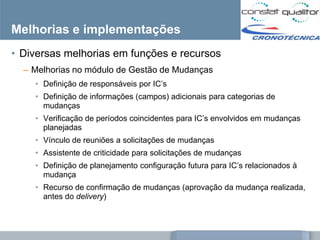 Melhorias e implementações
• Diversas melhorias em funções e recursos
  – Melhorias no módulo de Gestão de Mudanças
    • Definição de responsáveis por IC‘s
    • Definição de informações (campos) adicionais para categorias de
      mudanças
    • Verificação de períodos coincidentes para IC‘s envolvidos em mudanças
      planejadas
    • Vínculo de reuniões a solicitações de mudanças
    • Assistente de criticidade para solicitações de mudanças
    • Definição de planejamento configuração futura para IC‘s relacionados à
      mudança
    • Recurso de confirmação de mudanças (aprovação da mudança realizada,
      antes do delivery)



                                            Documento confidencial – distribuição restrita – uso interno
 