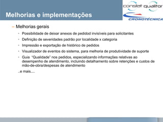 Melhorias e implementações
 – Melhorias gerais
   • Possibilidade de deixar anexos de pedidod invisíveis para solicitantes
   • Definição de severidades padrão por localidade x categoria
   • Impressão e exportação de histórico de pedidos
   • Visualizador de eventos do sistema, para melhoria de produtividade de suporte
   • Guia ―Qualidade‖ nos pedidos, especializando informações relativas ao
     desempenho de atendimento, incluindo detalhamento sobre retenções e custos de
     mão-de-obra/despesas de atendimento
   ..e mais....
 