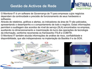 Gestão de Activos de Rede
O Monitora-IT é um software de Governança de TI para empresas cujos negócios
dependam da continuidade e precisão de funcionamento de seus hardwares e
softwares.
Através de relatórios, gráficos e alertas, os indicadores da área de TI são policiados,
apresentando o desempenho e o comportamento de todo o negócio. Estas informações
permitem a auditagem dos acordos de nível de serviço (SLA) encontrados na empresa,
auxiliando no dimensionamento e maximização do lucro das operações de tecnologia
da informação, conforme recomenda os frameworks ITIL® e COBIT®.
O Monitora-IT também elucida informações de análise de risco, confiabilidade e
disponibilidade, que são indispensáveis na implantação da Basiléia II e da SOX.
 