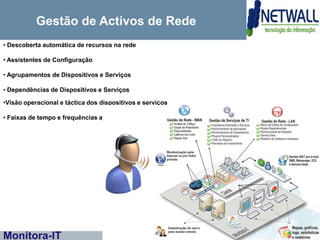 Gestão de Activos de Rede
• Descoberta automática de recursos na rede

• Assistentes de Configuração

• Agrupamentos de Dispositivos e Serviços

• Dependências de Dispositivos e Serviços

•Visão operacional e táctica dos dispositivos e serviços

• Faixas de tempo e frequências ajustáveis para cada item ou em massa




Monitora-IT
 