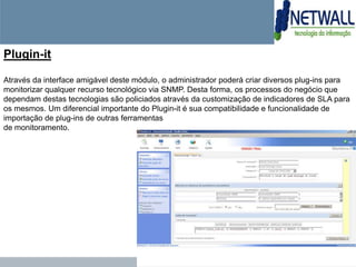 Plugin-it

Através da interface amigável deste módulo, o administrador poderá criar diversos plug-ins para
monitorizar qualquer recurso tecnológico via SNMP. Desta forma, os processos do negócio que
dependam destas tecnologias são policiados através da customização de indicadores de SLA para
os mesmos. Um diferencial importante do Plugin-it é sua compatibilidade e funcionalidade de
importação de plug-ins de outras ferramentas
de monitoramento.
 