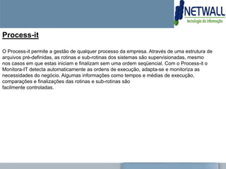 Process-it

O Process-it permite a gestão de qualquer processo da empresa. Através de uma estrutura de
arquivos pré-definidas, as rotinas e sub-rotinas dos sistemas são supervisionadas, mesmo
nos casos em que estas iniciam e finalizam sem uma ordem seqüencial. Com o Process-it o
Monitora-IT detecta automaticamente as ordens de execução, adapta-se e monitoriza as
necessidades do negócio. Algumas informações como tempos e médias de execução,
comparações e finalizações das rotinas e sub-rotinas são
facilmente controladas.
 