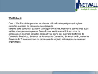 WebRobot-it

Com o WebRobot-it é possível simular um utilizador de qualquer aplicação e
executar o acesso de cada uma das vistas do
sistema para completar qualquer transação desejada, medindo e controlando suas
saídas e tempos de respostas. Desta forma, verifica-se o SLA em nível de
aplicação em diversas soluções corporativas, como por exemplo: Sistemas de
Comércio Eletrônico, Sistemas de Automação Comercial, Sistemas de BI, e demais
Serviços de TI que suportam os processos de negócio estratégicos de qualquer
organização.
 