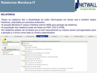 Relatorios Monitora-IT


RELATÓRIOS

•Todos os relatórios têm a flexibilidade de exibir informações em tempo real e também dados
históricos, colectados em períodos anteriores.
•A solução Monitora-IT possui interface interna WEB para geração de relatórios.
•A exportação dos relatórios pode ser feitas em PDF, CSV e HTML .
•Os relatórios podem ser enviados por e-mail manualmente ou mesmo serem pré-agendados para
a geração e o envio numa data ou horário especificados.
 