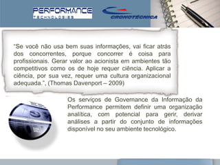 ―Se você não usa bem suas informações, vai ficar atrás
dos concorrentes, porque concorrer é coisa para
profissionais. Gerar valor ao acionista em ambientes tão
competitivos como os de hoje requer ciência. Aplicar a
ciência, por sua vez, requer uma cultura organizacional
adequada.‖, (Thomas Davenport – 2009)

                   Os serviços de Governance da Informação da
                   Performance permitem definir uma organização
                   analítica, com potencial para gerir, derivar
                   análises a partir do conjunto de informações
                   disponível no seu ambiente tecnológico.
 