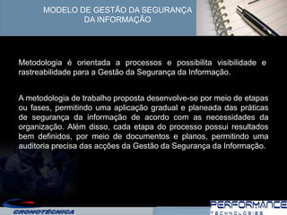 MODELO DE GESTÃO DA SEGURANÇA
              DA INFORMAÇÃO




Metodologia é orientada a processos e possibilita visibilidade e
rastreabilidade para a Gestão da Segurança da Informação.


A metodologia de trabalho proposta desenvolve-se por meio de etapas
ou fases, permitindo uma aplicação gradual e planeada das práticas
de segurança da informação de acordo com as necessidades da
organização. Além disso, cada etapa do processo possui resultados
bem definidos, por meio de documentos e planos, permitindo uma
auditoria precisa das acções da Gestão da Segurança da Informação.
 