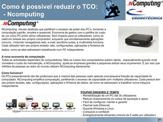 Como é possível reduzir o TCO:
- Ncomputing

NComputing, virtuais desktops que partilham o excesso de poder dos PC‘s, tornando a
computação padrão, simples e acessível. Economia de gastos com a partilha do custo
de um único PC entre vários utilizadores. Sem impacto para os utilizadores, como se
cada um tivesse seu próprio computador, enquanto que simultaneamente aplicações
comuns , incluindo navegadores web, e-mail, escritório suites, e multimédia funciona.
Cada utilizador tem seu próprio teclado, tela, configurações, aplicações e ficheiros de
dados, como se eles estivessem trabalhando num PC independente.

A nova economia da computação
Todas as actividades dependem de computadores. Mas os custos dos computadores sobem rápido , especialmente quando você
considera o custo da manutenção, a NComputing ajuda as empresas grandes e pequenas esticar seus orçamentos. É por isso que
milhões de pessoas ao redor do mundo utilizam NComputing diariamente.

Como funciona?
Os PCs presentemente são tão poderosos que a maioria das pessoas usam apenas uma pequena fracção da capacidade do
computador. NComputing simplifica computação, partilhando o excesso de capacidade com múltiplos utilizadores. Cada pessoa tem
seu próprio teclado, tela, configurações, aplicações e ficheiros de dados, tal como se estivessem a trabalhar numa máquina
independente.

                                                                 POUPAR DINHEIRO E TEMPO
                                                                 - Rentabilização de um PC até 30 utilizadores
                                                                 - Reduzir drasticamente os custos de aquisição e apoio
            1                         2                         3- Fácil de configurar, manter e garantir
                                                                 - Flexível rede Ethernet
                                                                 - Suporta Windows e Linux
                                                                 - Compacto e confiável
                                                                 - Energeticamente eficientes (menos de 5 watts por utilizador)
                                                                                                                                  29
 