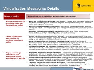 Virtualization Messaging Details

    Manage easily                     Manage infrastructure efficiently with multi-platform consistency


    Manage multiple physical         Virtual and physical resource discovery and visibility – Discover, deploy, manage and monitor virtual
                                       and physical servers throughout an infrastructure with greater efficiency and consistency using a centralized
     and virtual server plat-          console and a single set of software tools
     forms with one toolset
                                      Virtual-platform agnostic rapid provisioning – Deploy, re-task and manage new servers, physical or
                                       virtual, quickly and with a common process that spans and supports multiple operating systems and hypervisor
                                       platforms
                                      Consistent change and configuration management – Ensure server integrity with the ability to
                                       monitor, troubleshoot, configure and reconfigure those servers with consistency

    Deliver virtualization-          Storage management that’s virtual server optimized – Drive higher storage utilization with physical
                                       and virtual server environment-spanning management capabilities, including the ability to allocate and manage
     aware storage to                  storage for each application and database in those environments
     maximize capacity and
                                      Comprehensive storage and application resource visibility – Recognize and manage the
     uptime                            dependencies between physical and virtual servers, applications and the storage resources they require, and
                                       gain complete visibility into all applications that are being supported with HA capabilities
                                      Integrated virtual server and storage infrastructure – Deploy and manage an entire virtual
                                       infrastructure easily, with a solution that combines integrated management and control, storage management
                                       for multiple hardware platforms, and server virtualization through Citrix XenServer for Windows and Linux

    Deploy and manage                Rapid client provisioning through virtualization – Apply software virtualization technology to decouple
                                       applications and data from the operating system. Package and stream applications to client devices in as little
     applications and                  as two seconds, and centrally manage and maintain them – and multiple versions if necessary – companywide
     workspaces through
                                      Support for multiple client virtualization models – Manage client virtualization environments
     virtualization, in seconds        consistently and centrally, with a single set of software, including VMware's virtual desktop infrastructure (VDI),
                                       Microsoft‘s virtual desktop, Xen desktop as well as Symantec‘s Software Virtualization Solution (SVS)
                                      Delivery of portable and productive user workspaces – Enable each user‘s applications,
                                       configurations and desktops – their own workspace – to follow them, rather than being tied to a single client
                                       device and keep users productive with the flexibility to work from any connected location
 