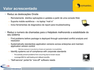 Valor acrescentado
• Reduz as deslocações Onsite
   – Remotamente distribui aplicações e updates a partir de uma console Web
   – Suporta mobile workforce – no laptop ―mail in‖
   – Inclui ferramentas de diagnostico de report para troubleshooting


• Reduz o numero de chamadas para o Helpdesk melhorando a estabilidade do
  seu sistema
   – Find problems before package is deployed through automated conflict analysis and
     resolution
   – Systematically standardize application versions across enterprise and maintain
     application version control
            –   Minimize exposure to security/virus threats and application incompatibilities
   – Identify systems out of compliance with corporate standards
      •   Pro-actively prevent problems from occurring due to known issues
      •   Leverage MSI for self-healing and rollback benefits
   – ―Self-service‖ portal for ―one-off‖ software needs



                                                                                                54
 