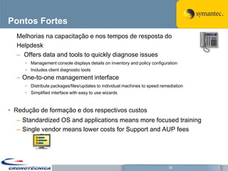 Pontos Fortes
  Melhorias na capacitação e nos tempos de resposta do
  Helpdesk
  – Offers data and tools to quickly diagnose issues
     • Management console displays details on inventory and policy configuration
     • Includes client diagnostic tools
  – One-to-one management interface
     • Distribute packages/files/updates to individual machines to speed remediation
     • Simplified interface with easy to use wizards



• Redução de formação e dos respectivos custos
  – Standardized OS and applications means more focused training
  – Single vendor means lower costs for Support and AUP fees




                                                                            55
 