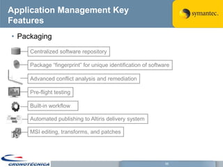 Application Management Key
Features
• Packaging
     Centralized software repository

     Package ―fingerprint‖ for unique identification of software

     Advanced conflict analysis and remediation

     Pre-flight testing

     Built-in workflow

     Automated publishing to Altiris delivery system

     MSI editing, transforms, and patches




                                                              56
 