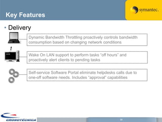 Key Features

• Delivery
         Dynamic Bandwidth Throttling proactively controls bandwidth
         consumption based on changing network conditions


         Wake On LAN support to perform tasks ―off hours‖ and
         proactively alert clients to pending tasks


         Self-service Software Portal eliminate helpdesks calls due to
         one-off software needs. Includes ―approval‖ capabilities




                                                            58
 