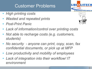 Customer Problems
• High printing costs
• Wasted and repeated prints
• Post-Print Panic
• Lack of information/control over printing costs
• Not able to recharge costs (e.g. customers,
  students)
• No security - anyone can print, copy, scan, fax
  confidential documents, or pick up at MFP
• Low productivity and mobility of employees
• Lack of integration into their workflow/ IT
  environment
 