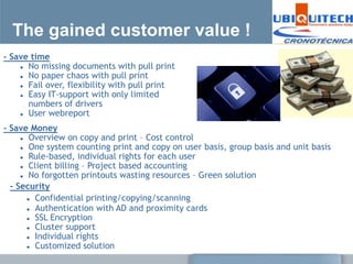 The gained customer value !
- Save time
     No missing documents with pull print

     No paper chaos with pull print

     Fail over, flexibility with pull print

     Easy IT-support with only limited

      numbers of drivers
     User webreport


- Save Money
      Overview on copy and print – Cost control

      One system counting print and copy on user basis, group basis and unit basis

      Rule-based, individual rights for each user

      Client billing – Project based accounting

      No forgotten printouts wasting resources – Green solution

  - Security
        Confidential printing/copying/scanning

        Authentication with AD and proximity cards

        SSL Encryption

        Cluster support

        Individual rights

        Customized solution
 