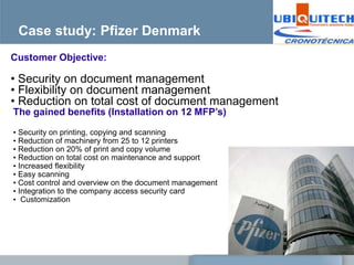 Case study: Pfizer Denmark
Customer Objective:

• Security on document management
• Flexibility on document management
• Reduction on total cost of document management
The gained benefits (Installation on 12 MFP’s)

• Security on printing, copying and scanning
• Reduction of machinery from 25 to 12 printers
• Reduction on 20% of print and copy volume
• Reduction on total cost on maintenance and support
• Increased flexibility
• Easy scanning
• Cost control and overview on the document management
• Integration to the company access security card
• Customization
 