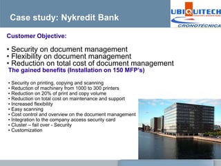 Case study: Nykredit Bank

Customer Objective:

• Security on document management
• Flexibility on document management
• Reduction on total cost of document management
The gained benefits (Installation on 150 MFP’s)

• Security on printing, copying and scanning
• Reduction of machinery from 1000 to 300 printers
• Reduction on 20% of print and copy volume
• Reduction on total cost on maintenance and support
• Increased flexibility
• Easy scanning
• Cost control and overview on the document management
• Integration to the company access security card
• Cluster – fail over - Security
• Customization
 