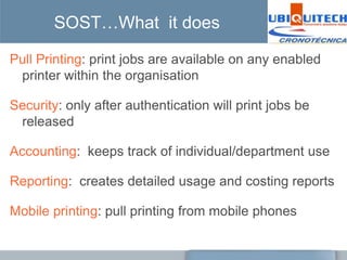 SOST…What it does

Pull Printing: print jobs are available on any enabled
 printer within the organisation

Security: only after authentication will print jobs be
 released

Accounting: keeps track of individual/department use

Reporting: creates detailed usage and costing reports

Mobile printing: pull printing from mobile phones
 