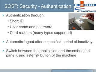 SOST: Security - Authentication
• Authentication through:
   • Short ID
   • User name and password
   • Card readers (many types supported)

• Automatic logout after a specified period of inactivity

• Switch between the application and the embedded
  panel using asterisk button of the machine
 