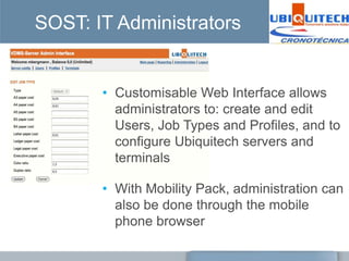 SOST: IT Administrators


       • Customisable Web Interface allows
         administrators to: create and edit
         Users, Job Types and Profiles, and to
         configure Ubiquitech servers and
         terminals

       • With Mobility Pack, administration can
         also be done through the mobile
         phone browser
 