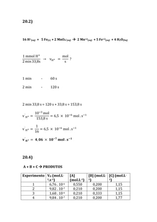 20.2)
16 H+(aq) + 5 Fe(s) + 2 MnO4-(aq)  2 Mn+2(aq) + 5 Fe+2(aq) + 4 H2O(liq)
1 mmol H+
2 min 33,8s
→ vH+ =
mol
s
?
1 min - 60 s
2 min - 120 s
2 min 33,8 s = 120 s + 33,8 s = 153,8 s
v´
H+ =
10−3
mol
153,8 s
= 6,5 × 10−6
mol . s−1
v´
H+ =
1
16
= 6,5 × 10−6
mol . s−1
𝐯´
𝐇+ = 𝟒, 𝟎𝟔 × 𝟏𝟎−𝟕
𝐦𝐨𝐥 . 𝐬−𝟏
20.4)
A + B + C  PRODUTOS
Experimento VO (mol.L-
1.s-1)
[A]
(mol.L-1)
[B] (mol.L-
1)
[C] (mol.L-
1)
1 6,76 . 10-6 0,550 0,200 1,15
2 9,82 . 10-7 0,210 0,200 1,15
3 1,68 . 10-6 0,210 0,333 1,15
4 9,84 . 10-7 0,210 0,200 1,77
 