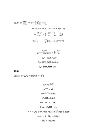 20.43) 𝑙𝑛 (
𝐾1
𝐾2
) = (−
𝐸𝑎
𝑅
) (
1
𝑇1
−
1
𝑇2
)
Onde, T1= 295K, T2= 305K e K2= 2K1
𝑙𝑛 (
𝐾1
2𝐾1
) = (−
𝐸𝑎
𝑅
) (
1
295
−
1
305
)
𝑙𝑛 (
1
2
) = (−
𝐸𝑎
𝑅
) (1,1114𝑥10−4
𝐾−1)
−0,693
1,1114𝑥10−4 𝐾−1
= (−
𝐸𝑎
𝑅
)
- Ea = - 6236,703R
Ea = 6236,703R JK/Kmol
Ea = 6236,703R J/mol
20.44
Dados: T = 22ºC = 295K; k = 1011
s-1
k = A e-Ea∕RT
e-Ea∕RT
= k∕A
ln e -Ea∕RT
= ln k∕A
-Ea∕RT = ln k∕A
ln k – ln k = -Ea∕RT
ln A = -Ea∕RT +ln k
ln A = -249 x 103
J.mol-1
∕8,314J. k-1
.mol-1
x 295K
ln A = +101,524 + 25,328
ln A = 126,892
 
