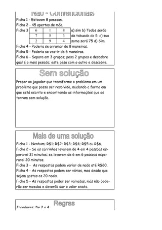 Ficha 1 - Estavam 8 pessoas.
Ficha 2 - 45 apertos de mão.
Ficha 3 -   6       1          8   a) sim b) Todos serão
            7       5          3   da tabuada do 5. c) sua
            2       9          4   soma será 75 d) Sim.
Ficha 4 - Poderia se arrumar de 8 maneiras.
Ficha 5 - Poderia se vestir de 6 maneiras.
Ficha 6 - Separa em 3 grupos; pesa 2 grupos e descobre
qual é o mais pesado; este pesa com o outro e descobre.




Propor ao jogador que transforme o problema em um
problema que possa ser resolvido, mudando a forma em
que está escrito e encontrando as informações que os
tornam sem solução.




Ficha 1 - Nenhum; R$1; R$2; R$3; R$4; R$5 ou R$6.
Ficha 2 - Se os carrinhos levarem de 4 em 4 pessoas es-
perarei 31 minutos; se levarem de 6 em 6 pessoas espe-
rarei 20 minutos.
Ficha 3 - As respostas podem variar de nada até R$60.
Ficha 4 - As respostas podem ser várias, mas desde que
sejam gastos os 20 reais.
Ficha 5 - As respostas poder ser variadas, mas não pode-
rão ser moedas e deverão dar o valor exato.




Jogadores: De 2 a 4.
 