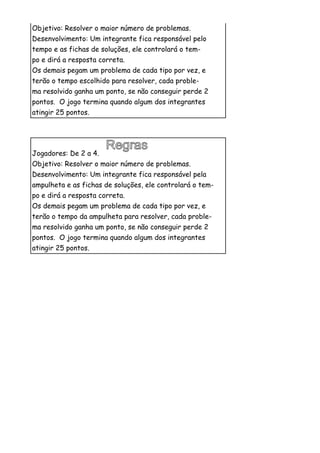 Objetivo: Resolver o maior número de problemas.
Desenvolvimento: Um integrante fica responsável pelo
tempo e as fichas de soluções, ele controlará o tem-
po e dirá a resposta correta.
Os demais pegam um problema de cada tipo por vez, e
terão o tempo escolhido para resolver, cada proble-
ma resolvido ganha um ponto, se não conseguir perde 2
pontos. O jogo termina quando algum dos integrantes
atingir 25 pontos.




Jogadores: De 2 a 4.
Objetivo: Resolver o maior número de problemas.
Desenvolvimento: Um integrante fica responsável pela
ampulheta e as fichas de soluções, ele controlará o tem-
po e dirá a resposta correta.
Os demais pegam um problema de cada tipo por vez, e
terão o tempo da ampulheta para resolver, cada proble-
ma resolvido ganha um ponto, se não conseguir perde 2
pontos. O jogo termina quando algum dos integrantes
atingir 25 pontos.
 