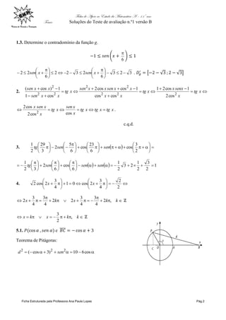 Ficha de Apoio ao Estudo da Matemática A – 11º ano
Tema: Soluções do Teste de avaliação n.º1 versão B
Ficha Estruturada pela Professora Ana Paula Lopes Pág.2
1.3. Determine o contradomínio da função g.
6

323
6
2322
6
22 




 





 
 xsenxsen .
2. 







xtg
x
senxx
xtg
xx
xxsenxxsen
xtg
xxsen
xxsen
222
22
22
2
cos2
1cos21
coscos
1coscos2
cos1
1)cos(
xtgxtgxtg
x
xsen
xtg
x
xsenx

coscos2
cos2
2
.
c.q.d.
3.   
















 







2
3
cos
6
23
cos
6
5
2
3
29
2
1
sensentg
    1
2
3
2
1
23
2
1
6
cos
6
2
32
1





 





 





 
 sensensentg
4. 












2
2
4
3
2cos01
4
3
2cos2 xx




 kkxkx ,2
4
3
4
3
22
4
3
4
3
2
 kkxkx ,
2
3
5.1. e
Teorema de Pitágoras:
 cos610)3cos( 222
send
 