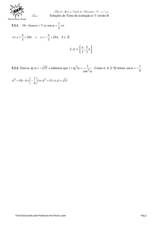 Ficha de Apoio ao Estudo da Matemática A – 11º ano
Tema: Soluções do Teste de avaliação n.º1 versão B
Ficha Estruturada pela Professora Ana Paula Lopes Pág.3
5.2.1. 
2
1
cos7cos610




 kkxkx ,2
3
2
3


3
5
,
3
5.2.2. Tem-se 35tg e sabemos que


2
2
cos
1
1 tg . Como temos
6
1
cos  .
1111
6
1
610 22






 ddd
 