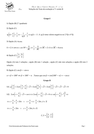 Ficha de Apoio ao Estudo da Matemática A – 11º ano
Tema: Soluções do Teste de avaliação n.º1 versão B
Ficha Estruturada pela Professora Ana Paula Lopes Pág.1
Grupo I
1. Opção (B) 2.º quadrante
2. Opção (C)
3
3
11
3
1
2







 
 tg
tg
tg . A tg toma valores negativos no 2.ºQ e 4.ºQ.
3. Opção (A) sen4
e  senBChBC
BC
h
BC
h
sen 42
2
1
º30
4. Opção (C) 




 
4
3
,
4
Opção (A) tem 2 soluções ; opção (B) tem 1 solução ; opção (C) não tem soluções e opção (D) tem 2
soluções.
5. Opção (C)  coscos
. Temos que
Grupo II
1.1. 0333
3
23
6
4
23
62
2
2





 











 







 
sensenseng
1.2. 




 





 





 

2
3
6
03
6
23
6
2 xsenxsensenxsen








 kkxkx ,2
36
2
36




 kkxkx ,2
2
2
6
2
,
6

 