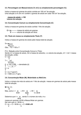 3.3. Percentagem em Massa/volume (% m/v) ou simplesmente percentagem (%)

Indica a massa em gramas de soluto contida em 100 cm3 de solução.
Uma solução a x% em m/v contém x gramas de soluto em cada 100 cm3 de solução.

   massa do soluto x 100
  volume do solução

3.4. Concentração Comum ou simplesmente Concentração (C)

Indica a massa em gramas de soluto contida 1 litro de solução.

  C = m --------- massa do soluto em gramas
      V --------- volume da solução em litros

3.5. Título em massa ou simplesmente Título (T)

Indica a massa em gramas de soluto pela massa total da solução.

T = m(soluto)
    m(solução)
Obs.: T% = 100 x T

P.S.: Relação entre Concentração Comum e Título:
Sendo m1 a massa do soluto, m2 a massa do solvente, v o volume da solução, m1 + m2 = massa
da solução, então:
C = m1
     V
T = m1
    m1+m2
C = m1 + m2 ←densidade (d)
T         V
C=d
T
C = d x T (g/cm3)
C = 1000 x d x T (g/L)

3.6. Concentração Molar (M), Molaridade ou Mol/Litro

Indica o número de mols do soluto em 1 litro de solução massa em gramas de soluto pela massa
total da solução.

M = n (1)
     V
Mas, como n = m → M = m → M = m
              M.M        M.M      V x M.M
                           V
Sabemos que n = m , sendo n o número de mols, m a
               M.M
massa em gramas e M.M a Massa Molar em gramas
Daí vem que m = M.M x n.
C = m → C = M.M x n → C = M.M x M
    V              V
 