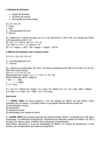 4. Diluição de Soluções

   •   Adição de Solvente
   •   Aumento de Volume
   •   Diminuição da Concentração

Ci x Vi = Cf x Vf
i – inicial
f – final
C – Concentração (M ou C)
V- Volume

Ex.: Determine o volume de água, em ml, a ser adicionado a 100 ml de uma solução de H2SO4
0,2 M para diluí-la até 0,1 M.
Mi = 0,2 ; Vi = 100 ml ; Mf = 0,1 ; Vf = H
0,2 x 100 = 0,1 x H → H = 200 ml = Vf
Vf = Vi + Vágua → 200 = 100 + Vágua → Vágua = 100 ml

5. Mistura de Soluções com o mesmo soluto

C1 x V1 + C2 x V2 = Cf x Vf

C – Concentração (M ou C)
V – Volume

Ex.: Calcule a concentração, em mol/L, da mistura resultante entre 200 ml de H 2SO4 0,2 M com
800 ml de H2SO4 9,8 g/L.
M.A: H = 1; S = 32; O = 16
Massa Molecular: H2SO4 = 2 x 1 + 1 x 32 + 4 x 16 = 98
Massa Molecular (M.M) = 98g/mol
1 mol  98g
z      9,8g/L
z = 0,1 mol/L

C1 = 0,2; V1 = 200ml; C2 = 9,8g/L = 0,1 mol/L; V2 = 800ml; Vf = V1 + V2 = 200 + 800 = 1000ml
0,2 x 200 + 0,1 x 800 = Cf + 1000 → Cf = 0,12 mol/L

Exercícios

1 – (UFRN, 1998) Um aluno preparou 1 litro de solução de NaOH, da qual 250mL foram
colocados em um béquer. A solução inicial e a quantidade retirada diferem quanto às:
A) concentrações em g/L.
B) densidades.
C) massas do soluto.
D) percentagens em massa do soluto.

2 – (UFMG, 2001) Seis soluções aquosas de nitrato de sódio, NaNO 3, numeradas de I a VI, foram
preparadas, em diferentes temperaturas, dissolvendo-se diferentes massas de NaNO3 em 100 g
de água. Em alguns casos, o NaNO3 não se dissolveu completamente.
Este gráfico representa a curva de solubilidade de NaNO3, em função da temperatura, e seis
pontos, que correspondem aos sistemas preparados:
 