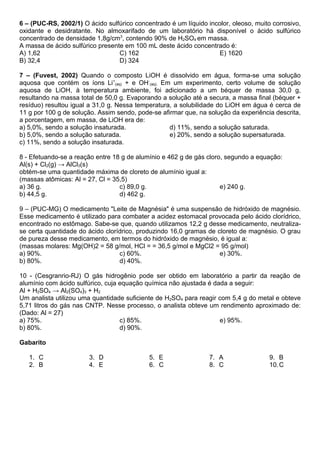 6 – (PUC-RS, 2002/1) O ácido sulfúrico concentrado é um líquido incolor, oleoso, muito corrosivo,
oxidante e desidratante. No almoxarifado de um laboratório há disponível o ácido sulfúrico
concentrado de densidade 1,8g/cm3, contendo 90% de H2SO4 em massa.
A massa de ácido sulfúrico presente em 100 mL deste ácido concentrado é:
A) 1,62                           C) 162                           E) 1620
B) 32,4                           D) 324

7 – (Fuvest, 2002) Quando o composto LiOH é dissolvido em água, forma-se uma solução
aquosa que contém os íons Li+(aq) + e OH-(aq). Em um experimento, certo volume de solução
aquosa de LiOH, à temperatura ambiente, foi adicionado a um béquer de massa 30,0 g,
resultando na massa total de 50,0 g. Evaporando a solução até a secura, a massa final (béquer +
resíduo) resultou igual a 31,0 g. Nessa temperatura, a solubilidade do LiOH em água é cerca de
11 g por 100 g de solução. Assim sendo, pode-se afirmar que, na solução da experiência descrita,
a porcentagem, em massa, de LiOH era de:
a) 5,0%, sendo a solução insaturada.               d) 11%, sendo a solução saturada.
b) 5,0%, sendo a solução saturada.                 e) 20%, sendo a solução supersaturada.
c) 11%, sendo a solução insaturada.

8 - Efetuando-se a reação entre 18 g de alumínio e 462 g de gás cloro, segundo a equação:
Al(s) + Cl2(g) → AlCl3(s)
obtém-se uma quantidade máxima de cloreto de alumínio igual a:
(massas atômicas: Al = 27, Cl = 35,5)
a) 36 g.                          c) 89,0 g.                         e) 240 g.
b) 44,5 g.                        d) 462 g.

9 – (PUC-MG) O medicamento "Leite de Magnésia" é uma suspensão de hidróxido de magnésio.
Esse medicamento é utilizado para combater a acidez estomacal provocada pelo ácido clorídrico,
encontrado no estômago. Sabe-se que, quando utilizamos 12,2 g desse medicamento, neutraliza-
se certa quantidade do ácido clorídrico, produzindo 16,0 gramas de cloreto de magnésio. O grau
de pureza desse medicamento, em termos do hidróxido de magnésio, é igual a:
(massas molares: Mg(OH)2 = 58 g/mol, HCl = = 36,5 g/mol e MgCl2 = 95 g/mol)
a) 90%.                           c) 60%.                           e) 30%.
b) 80%.                           d) 40%.

10 - (Cesgranrio-RJ) O gás hidrogênio pode ser obtido em laboratório a partir da reação de
alumínio com ácido sulfúrico, cuja equação química não ajustada é dada a seguir:
Al + H2SO4 → Al2(SO4)3 + H2
Um analista utilizou uma quantidade suficiente de H2SO4 para reagir com 5,4 g do metal e obteve
5,71 litros do gás nas CNTP. Nesse processo, o analista obteve um rendimento aproximado de:
(Dado: Al = 27)
a) 75%.                            c) 85%.                          e) 95%.
b) 80%.                            d) 90%.

Gabarito

   1. C                 3. D                5. E                 7. A                 9. B
   2. B                 4. E                6. C                 8. C                 10. C
 