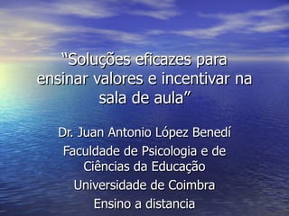 “ Soluções eficazes para ensinar valores e incentivar na sala de aula” Dr. Juan Antonio López Benedí Faculdade de Psicologia e de Ciências da Educação Universidade de Coimbra Ensino a distancia 