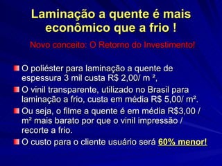 Laminação a quente é mais econômico que a frio ! Novo conceito: O Retorno do Investimento! O poliéster para laminação a quente de espessura 3 mil custa R$ 2,00/ m  ² ,  O vinil transparente, utilizado no Brasil para laminação a frio, custa em média R$ 5,00/ m ² . Ou seja, o filme a quente é em média R$3,00 / m ²  mais barato por  que o vinil impressão / recorte a frio. O custo para o cliente usuário será  60% menor! 