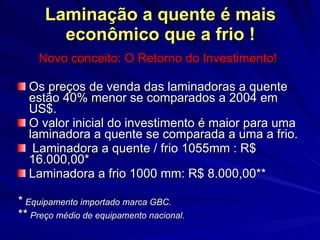 Laminação a quente é mais econômico que a frio ! Novo conceito: O Retorno do Investimento! Os preços de venda das laminadoras a quente estão 40% menor se comparados a 2004 em US$. O valor inicial do investimento é maior para uma laminadora a quente se comparada a uma a frio. Laminadora a quente / frio 1055mm : R$ 16.000,00* Laminadora a frio 1000 mm: R$ 8.000,00** *  Equipamento importado marca GBC. **  Preço médio de equipamento nacional. 