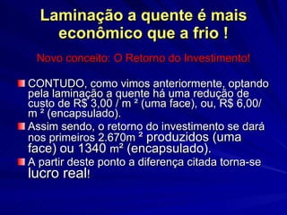 Laminação a quente é mais econômico que a frio ! Novo conceito: O Retorno do Investimento! CONTUDO, como vimos anteriormente, optando pela laminação a quente há uma redução de custo de R$ 3,00 / m  ² (uma face), ou, R$ 6 ,00/m  ² (encapsulado) . Assim sendo, o retorno do investimento se dará nos primeiros 2.670m  ² produzidos (uma face) ou 1340  m ² (encapsulado). A partir deste ponto a diferença citada torna-se  lucro real ! 