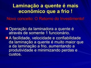 Laminação a quente é mais econômico que a frio ! Novo conceito: O Retorno do Investimento! Operação da laminadora a quente é através de somente 1 funcionário. A facilidade, velocidade e confiabilidade da laminação a quente é muito maior que a da laminação a frio, aumentando a  produtividade e minimizando perdas e custos. 