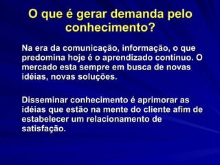 O que é gerar demanda pelo conhecimento? Na era da comunicação, informação, o que predomina hoje é o aprendizado contínuo. O mercado esta sempre em busca de novas idéias, novas soluções. Disseminar conhecimento é aprimorar as idéias que estão na mente do cliente afim de estabelecer um relacionamento de satisfação.  