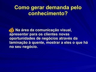 Como gerar demanda pelo conhecimento? Na área da comunicação visual,  apresentar para os clientes novas oportunidades de negócios através da laminação à quente, mostrar a eles o que há no seu negócio.  