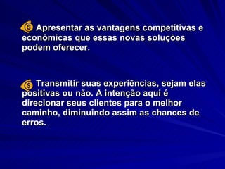 Apresentar as vantagens competitivas e econômicas que essas novas soluções podem oferecer.  Transmitir suas experiências, sejam elas positivas ou não. A intenção aqui é direcionar seus clientes para o melhor caminho, diminuindo assim as chances de erros. 