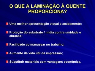O QUE A LAMINAÇÃO À QUENTE PROPORCIONA? Uma melhor apresentação visual e acabamento; Proteção do substrato / mídia contra umidade e abrasão; Facilidade ao manusear no trabalho; Aumento da vida útil da impressão; Substituir materiais com vantagens econômica. 