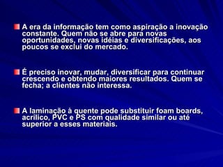 A era da informação tem como aspiração a inovação constante. Quem não se abre para novas oportunidades, novas idéias e diversificações, aos poucos se exclui do mercado.  É preciso inovar, mudar, diversificar para continuar crescendo e obtendo maiores resultados. Quem se fecha; a clientes não interessa.  A laminação à quente pode substituir foam boards, acrílico, PVC e PS com qualidade similar ou até superior a esses materiais. 