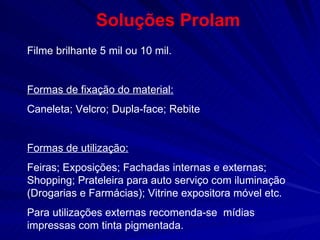 Soluções Prolam Filme brilhante 5 mil ou 10 mil.  Formas de fixação do material: Caneleta; Velcro; Dupla-face; Rebite Formas de utilização: Feiras; Exposições; Fachadas internas e externas; Shopping; Prateleira para auto serviço com iluminação (Drogarias e Farmácias); Vitrine expositora móvel etc. Para utilizações externas recomenda-se  mídias impressas com tinta pigmentada. 