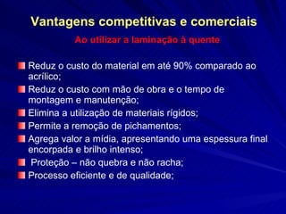Vantagens competitivas e comerciais Ao utilizar a laminação à quente Reduz o custo do material em até 90% comparado ao acrílico;  Reduz o custo com mão de obra e o tempo de montagem e manutenção; Elimina a utilização de materiais rígidos; Permite a remoção de pichamentos;  Agrega valor a mídia, apresentando uma espessura final encorpada e brilho intenso; Proteção – não quebra e não racha; Processo eficiente e de qualidade; 