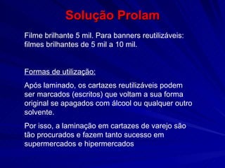 Solução Prolam Filme brilhante 5 mil. Para banners reutilizáveis: filmes brilhantes de 5 mil a 10 mil. Formas de utilização: Após laminado, os cartazes reutilizáveis podem ser marcados (escritos) que voltam a sua forma original se apagados com álcool ou qualquer outro solvente.  Por isso, a laminação em cartazes de varejo são tão procurados e fazem tanto sucesso em supermercados e hipermercados 