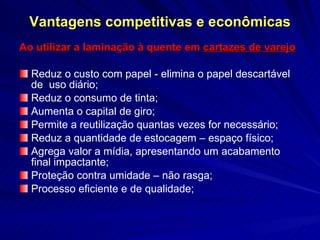 Vantagens competitivas e econômicas Ao utilizar a laminação à quente em  cartazes de varejo Reduz o custo com papel - elimina o papel descartável de  uso diário; Reduz o consumo de tinta; Aumenta o capital de giro; Permite a reutilização quantas vezes for necessário; Reduz a quantidade de estocagem – espaço físico; Agrega valor a mídia, apresentando um acabamento final impactante; Proteção contra umidade – não rasga;  Processo eficiente e de qualidade; 